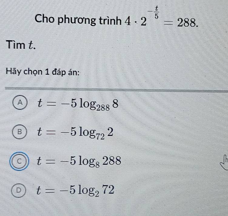 Cho phương trình 4· 2^(-frac t)5=288. 
Tìm t.
Hãy chọn 1 đáp án:
A t=-5log _2888
B t=-5log _722
C t=-5log _8288
D t=-5log _272