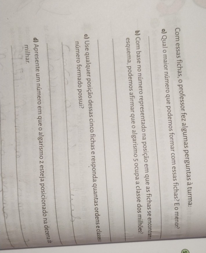 Com essas fichas, o professor fez algumas perguntas à turma: 
_ 
α) Qual o maior número que podemos formar com essas fichas? E o menor? 
b) Com base no número representado na posição em que as fichas se encontram 
_ 
esquema, podemos afirmar que o algarismo 5 ocupa a classe dos milhões? 
_ 
c) Use qualquer posição dessas cinco fichas e responda quantas ordens e classes 
_ 
número formado possui? 
_ 
d) Apresente um número em que o algarismo 2 esteja posicionado na dezena de 
milhar. 
_ 
_