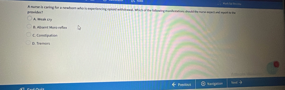 Mark for Review
A nurse is caring for a newborn who is experiencing opioid withdrawal. Which of the following manifestations should the nurse expect and report to the
provider?
A. Weak cry
B. Absent Moro reflex
C. Constipation
D. Tremors
Previous Navigation Next →