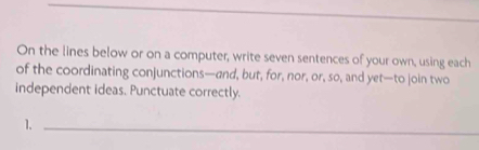 On the lines below or on a computer, write seven sentences of your own, using each 
of the coordinating conjunctions—and, but, for, nor, or, so, and yet—to join two 
independent ideas. Punctuate correctly. 
1._