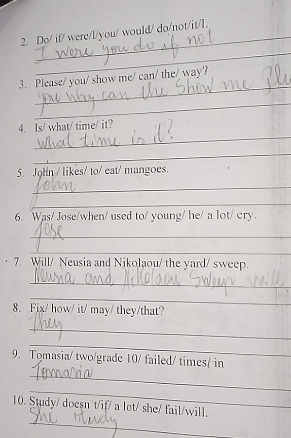 Do/ if/ were/I/you/ would/ do/not/it/I. 
_ 
_ 
3. Please/ you/ show me/ can/ the/ way? 
_ 
_ 
4. Is/ what/ time/ it? 
_ 
5. John / likes/ to/ eat/ mangoes. 
_ 
_ 
6. Was/ Jose/when/ used to/ young/ he/ a lot/ cry. 
_ 
_ 
7 Will/ Neusia and Nikolaou/ the yard/ sweep. 
_ 
_ 
8. Fix/ how/ it/ may/ they/that? 
_ 
_ 
9. Tomasia/ two/grade 10/ failed/ times( in 
_ 
_ 
_ 
10. Study/ doesn't/if/ a lot/ she/ fail/will.