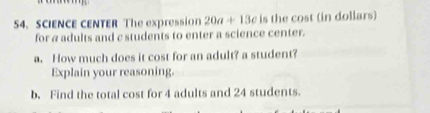 SCIENCE CENTER The expression 20a+13c is the cost (in dollars) 
for a adults and c students to enter a science center. 
a. How much does it cost for an adult? a student? 
Explain your reasoning. 
b. Find the total cost for 4 adults and 24 students.