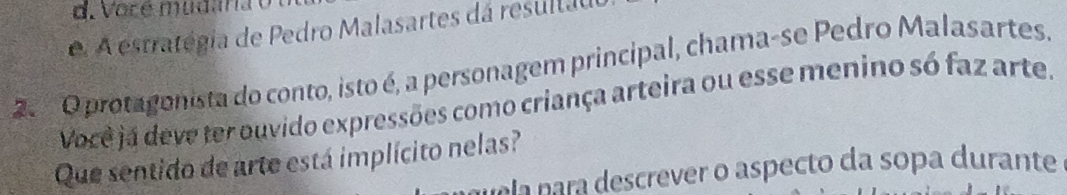 oré mudana e 
e. A estratégia de Pedro Malasartes dá resultau 
2 O protagonista do conto, isto é, a personagem principal, chama-se Pedro Malasartes. 
Você já deve ter ouvido expressões como criança arteira ou esse menino só faz arte. 
Que sentido de arte está implícito nelas? 
rala nara descrever o aspecto da sopa durante