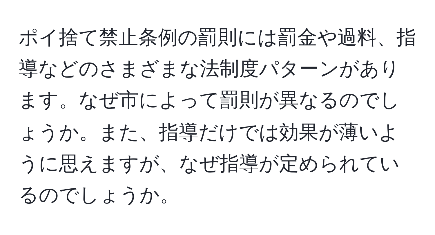 ポイ捨て禁止条例の罰則には罰金や過料、指導などのさまざまな法制度パターンがあります。なぜ市によって罰則が異なるのでしょうか。また、指導だけでは効果が薄いように思えますが、なぜ指導が定められているのでしょうか。