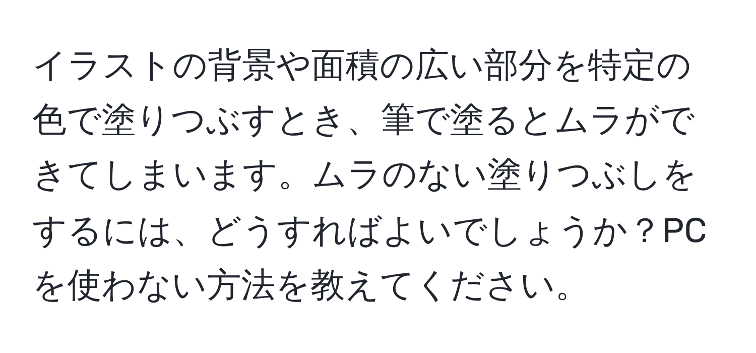 イラストの背景や面積の広い部分を特定の色で塗りつぶすとき、筆で塗るとムラができてしまいます。ムラのない塗りつぶしをするには、どうすればよいでしょうか？PCを使わない方法を教えてください。