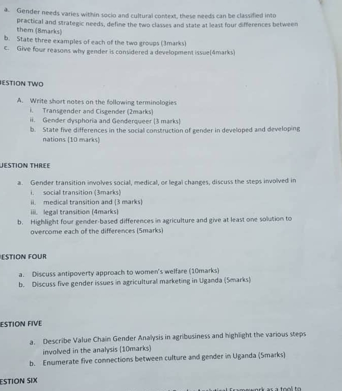 Gender needs varies within socio and cultural context, these needs can be classified into 
practical and strategic needs, define the two classes and state at least four differences between 
them (8marks) 
b. State three examples of each of the two groups (3marks) 
c. Give four reasons why gender is considered a development issue(4marks) 
JESTION TWO 
A. Write short notes on the following terminologies 
i. Transgender and Cisgender (2marks) 
ii. Gender dysphoria and Genderqueer (3 marks) 
b. State five differences in the social construction of gender in developed and developing 
nations (10 marks) 
Déstion thrée 
a. Gender transition involves social, medical, or legal changes, discuss the steps involved in 
i. social transition (3marks) 
ii. medical transition and (3 marks) 
iii. legal transition (4marks) 
b. Highlight four gender-based differences in agriculture and give at least one solution to 
overcome each of the differences (Smarks) 
ESTION FOUR 
a. Discuss antipoverty approach to women’s welfare (10marks) 
b. Discuss five gender issues in agricultural marketing in Uganda (5marks) 
ESTION FIVE 
a. Describe Value Chain Gender Analysis in agribusiness and highlight the various steps 
involved in the analysis (10marks) 
b. Enumerate five connections between culture and gender in Uganda (Smarks) 
ESTION SIX 
as a to o l to