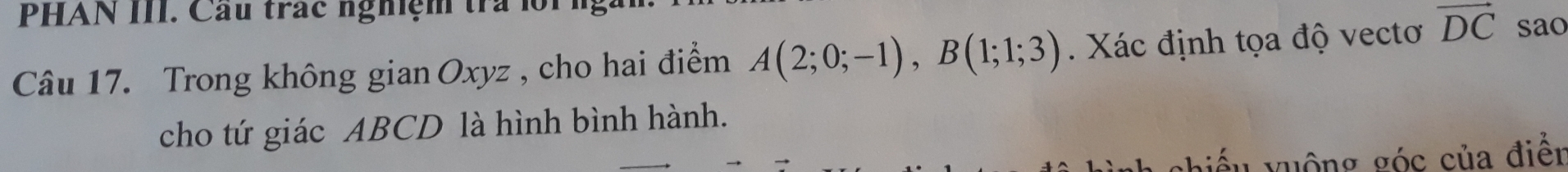 PHAN III. Cầu trác nghiệm tra lội 
Câu 17. Trong không gian Oxyz , cho hai điểm A(2;0;-1), B(1;1;3). Xác định tọa độ vectơ vector DC sao 
cho tứ giác ABCD là hình bình hành. 
vhiểu vuộng góc của điển