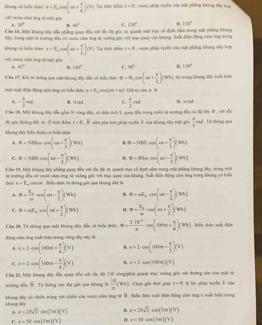 khung có biểu thức: e=E_0cos (omega t+ π /6 )(V) 1 Tại thời diểm t=0 , vecto pháp tuyển của mặt phẳng khung dây hợp
với vecto cảm ứng từ một gốc
A. 30° B. 60° C. 120° D. 150°
Câu 16. Một khung dây dẫn phẳng quay đều với tốc độ góc ω quanh một trục cố định nằm trong mặt phẳng khung
dây, trong một từ trường đều cò vecto cảm ứng từ vuông góc với trục quay của khung. Suất điện động cám ứng trong
khung có biểu thức: e=E_0cos (omega t+ π /2 )(V) 1. Tại thời diểm t=0 , vecto pháp tuyến của mặt phẳng khung dây hợp
với vecto cảm ứng từ một gốc
A. 45° B. 180° C. 90° D. 150°
Câu 17. Khi từ thông qua một khung đây dẫn có biểu thức Phi =Phi _ocos (omega t+ π /2 )(Wb) thỉ trong khung dây xuất hiện
một suất điện động cảm ứng có biểu thức e=E_0cos (omega t+varphi ). Giá trị của φ là
A. - π /2 rad. B. 0 rad . C.  π /2 rad D. π rad
Câu 18. Một khung dây dẫn gồm N vòng dây, có diện tích S, quay đều trong miền từ trường đều có độ lớn B , với tốc
độ góc không đổi ω. Ở thời điểm t=0,overline B sớm pha hơn pháp tuyển π của khung dây một góc  π /3  rad . Từ thông qua
khung dây biển thiên có biểu thức
A. Phi =NBSomega · cos (omega t+ π /3 )(Wb) Phi =NBS· cos (omega t+ π /3 )(Wb)
B.
C. Phi =NBS· cos (omega t- π /3 )(Wb) Phi =BSomega · cos (omega t- π /3 )(Wb)
D.
Câu 19. Một khung dây phẳng quay đều với tốc độ ω quanh trục cố định nằm trong mặt phẳng khung dây, trong một
từ trường đều có vecto cảm ứng từ vuông góc với trục quay của khung. Suất điện động cảm ứng trong khung có biểu
thức e=E_0cos omega t.  Biểu thức từ thông gửi qua khung dây là
A. Phi =frac E_0omega · cos (omega t- π /2 )(Wb) Phi =omega E_0· cos (omega t- π /2 )(Wb)
B.
C. Phi =omega E_o· cos (omega t+ π /2 )(Wb) Phi =frac E_0omega · cos (omega t+ π /2 )(Wb)
D.
Câu 20. Từ thông qua một khung dây dẫn có biểu thức: Phi = (2· 10^(-2))/π  · cos (100π t+ π /4 )(Wb). Biểu thức suất điện
động cảm ứng xuất hiện trong vòng dây này là
A. e=2· cos (100π t+ π /4 )(V) e=2· cos (100π t+ π /2 )(V)
B.
C. e=2· cos (100π t- π /4 )(V)
D. e=2· cos (100π t)(V)
Câu 21. Một khung dây đẫn quay đều với tốc độ 150 vòng/phút quanh trục vuồng góc với đường sức của một từ
trường đều overline B. Từ thông cực đại gửi qua khung là  10/π  (Wb). Chọn gốc thời gian t=0 là lúc pháp tuyến ñ của
khung dây có chiều trùng với chiều của vecto cảm ứng từ B. Biểu thức suất điện động cảm ứng e xuất hiện trong
khung dây
A. e=25sqrt(2)· sin (5π t)(V) B. e=25sqrt(2)· cos (5π t)(V)
C. e=50· sin (5π t)(V) D. e=50· cos (5π t)(V)