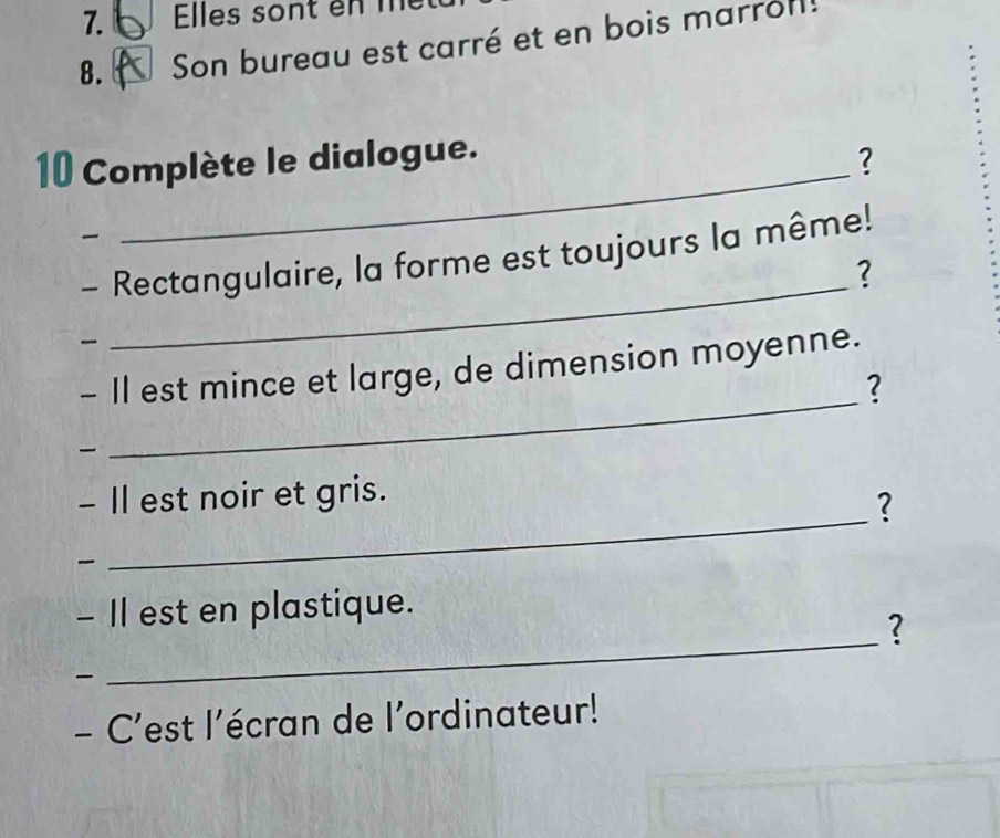 Elles sont en me 
8. Son bureau est carré et en bois marrol! 
10 Complète le dialogue. 
? 

_ 
- Rectangulaire, la forme est toujours la même! 
? 

- Il est mince et large, de dimension moyenne. 
2 

_ 
_ 
- Il est noir et gris. 
? 

_ 
- II est en plastique. 
? 

- C'est l’écran de l’ordinateur!