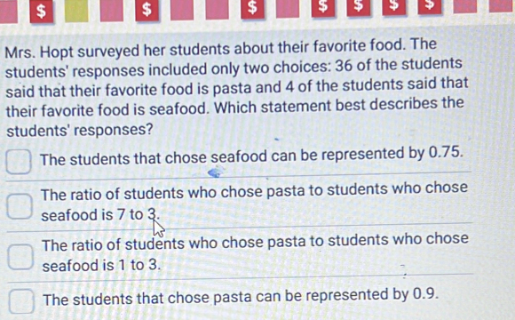 $ $ $ $ $
Mrs. Hopt surveyed her students about their favorite food. The
students' responses included only two choices: 36 of the students
said that their favorite food is pasta and 4 of the students said that
their favorite food is seafood. Which statement best describes the
students' responses?
The students that chose seafood can be represented by 0.75.
The ratio of students who chose pasta to students who chose
seafood is 7 to 3.
The ratio of students who chose pasta to students who chose
seafood is 1 to 3.
The students that chose pasta can be represented by 0.9.