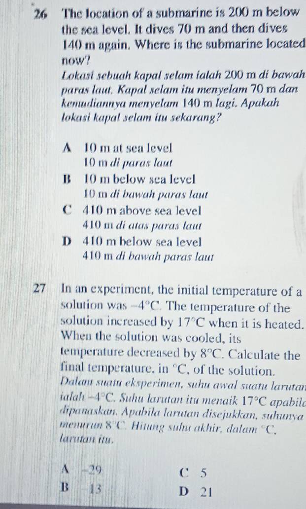 The location of a submarine is 200 m below
the sea level. It dives 70 m and then dives
140 m again. Where is the submarine located
now?
LŁokasi sebuah kapal selam ialah 200 1 di bawah
paras laut. Kapal selam itu menyelam 70 x dan
kemudiannya menyelam 140 m lagi. Apakah
lokasi kapal selam itu sekarang?
A 10 m at sea level
10 m di paras laut
B 10 m below sea level
10 m di bawah paras laut
C 410 m above sea level
410 m di atas paras laut
D 410 m below sea level
410 m di bawah paras laut
27 In an experiment, the initial temperature of a
solution was -4°C. The temperature of the
solution increased by 17°C when it is heated.
When the solution was cooled, its
temperature decreased by 8°C. Calculate the
final temperature. in°C , of the solution.
Dalam suatu eksperimen, suhu awal suatu larutan
ialah -4°C. Suhu larutan itu menaik 17°C apabila
dipanaskan. Apabila larutan disejukkan, suhunya
menurun 8°C. Hitung suhu akhir, dalam°C, 
larutan itu.
A -29 C 5
B 13 D 21