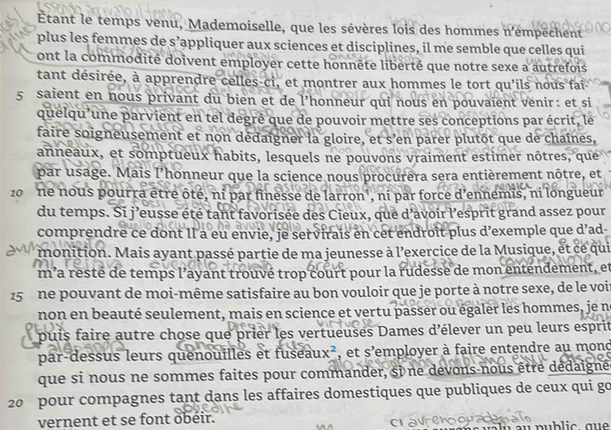 Étant le temps venu, Mademoiselle, que les sévères lois des hommes n'émpêchent
plus les femmes de s’appliquer aux sciences et disciplines, il me semble que celles qui
ont la commodité doivent employer cette honnête liberté que notre sexe a autrefois
tant désirée, à apprendre celles-ci, et montrer aux hommes le tort qu'ils nous fai
5 saient en nous privant du bien et de l’honneur qui nous en pouvaient vénir: et si
quelqu'une parvient en tel degré que de pouvoir mettre ses conceptions par écrit, le
faire soigneusement et non dedaigner la gloire, et s’en parer plutôt que de chaînes,
anneaux, et somptueux habits, lesquels ne pouvons vraiment estimer nôtres, que
par usage. Mais I' lhonneur que la science nous procurera sera entièrement nôtre, et
10 ne nous pourra être ôté, ni par finesse de larron', ni par force d'ennemis, ni longueur
du temps. Si j’eusse été tant favorisée des Cieux, que d'avoir l’esprit grand assez pour
comprendre ce dont Il a eu envie, je servirais en cet endroit plus d’exemple que d’ad
monition. Mais ayant passé partie de ma jeunesse à l'exercice de la Musique, et ce qui
m a resté de temps l’ayant trouvé trop court pour la rudesse de mon entendement, et
15 ne pouvant de moi-même satisfaire au bon vouloir que je porte à notre sexe, de le voi
non en beauté seulement, mais en science et vertu passer ou égaler les hommes, je n°
puis faire autre chose que prier les vertueuses Dames d'élever un peu leurs esprit
par-dessus leurs quenouilles et fuseau ux^2 , et s'employer à faire entendre au mond
que si nous ne sommes faites pour commander, si ne devons-nous être dédaigné
20  pour compagnes tant dans les affaires domestiques que publiques de ceux qui go
vernent et se font obéir.
a