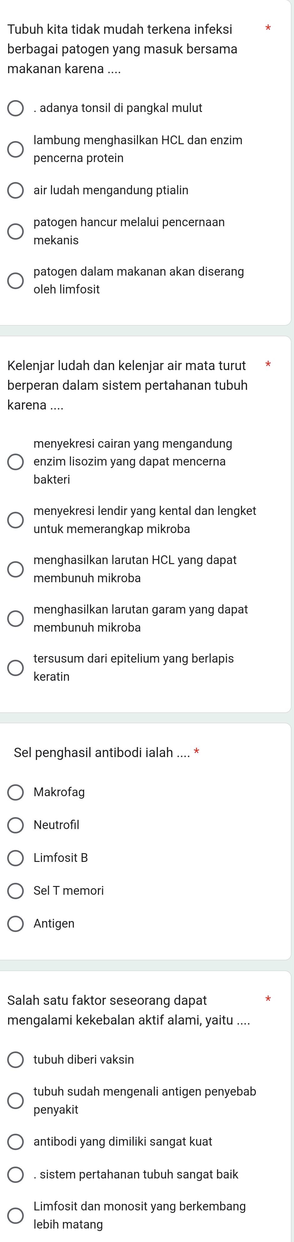 Tubuh kita tidak mudah terkena infeksi
berbagai patogen yang masuk bersama
makanan karena ....
. adanya tonsil di pangkal mulut
lambung menghasilkan HCL dan enzim
pencerna protein
air ludah mengandung ptialin
patogen hancur melalui pencernaan
mekanis
patogen dalam makanan akan diserang
oleh limfosit
Kelenjar ludah dan kelenjar air mata turut
berperan dalam sistem pertahanan tubuh
karena ....
menyekresi cairan yang mengandung
enzim lisozim yang dapat mencerna
bakteri
menyekresi lendir yang kental dan lengket
untuk memerangkap mikroba
menghasilkan larutan HCL yang dapat
membunuh mikroba
menghasilkan larutan garam yang dapat
membunuh mikroba
tersusum dari epitelium yang berlapis
keratin
Sel penghasil antibodi ialah .... *
Makrofag
Neutrofi
Limfosit B
Sel T memori
Antigen
Salah satu faktor seseorang dapat
mengalami kekebalan aktif alami, yaitu ....
tubuh diberi vaksin
tubuh sudah mengenali antigen penyebab
penyakit
antibodi yang dimiliki sangat kuat
. sistem pertahanan tubuh sangat baik
Limfosit dan monosit yang berkembang
lebih matang