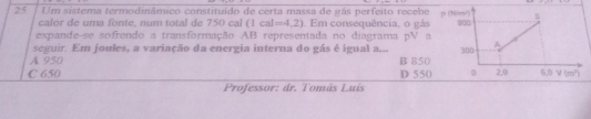 Um sistema termodinâmico constituído de certa massa de gás perfeito recebe
calor de uma fonte, num total de 750 cal (1cal=4,2) Em consequência, o gás
expande-se sofrendo a transformação AB representada no diagrama pV a
seguir. Em joules, a variação da energia interna do gás é igual a...
A 950 B 850
C 650 D 550
Professor: dr. Tomâs Luís