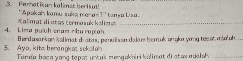 Perhatikan kalimat berikut! 
“Apakah kamu suka menari?” tanya Lisa. 
Kalimat di atas termasuk kalimat_ 
4. Lima puluh enam ribu rupiah. 
Berdasarkan kalimat di atas, penulisan dalam bentuk angka yang tepat adalah .._ 
5. Ayo, kita berangkat sekolah 
Tanda baca yang tepat untuk mengakhiri kalimat di atas adalah_