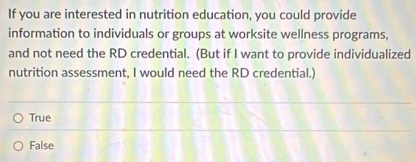 If you are interested in nutrition education, you could provide
information to individuals or groups at worksite wellness programs,
and not need the RD credential. (But if I want to provide individualized
nutrition assessment, I would need the RD credential.)
True
False