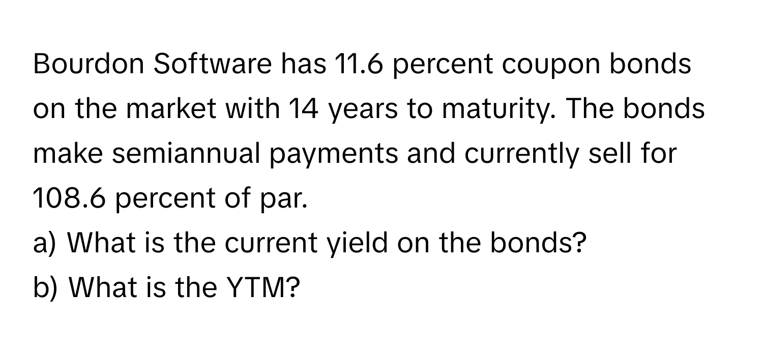 Bourdon Software has 11.6 percent coupon bonds on the market with 14 years to maturity. The bonds make semiannual payments and currently sell for 108.6 percent of par.

a) What is the current yield on the bonds?
b) What is the YTM?