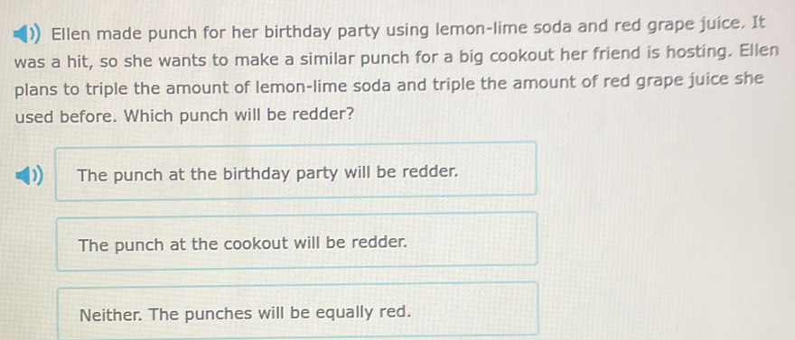 Ellen made punch for her birthday party using lemon-lime soda and red grape juice. It
was a hit, so she wants to make a similar punch for a big cookout her friend is hosting. Ellen
plans to triple the amount of lemon-lime soda and triple the amount of red grape juice she
used before. Which punch will be redder?
D The punch at the birthday party will be redder.
The punch at the cookout will be redder.
Neither. The punches will be equally red.