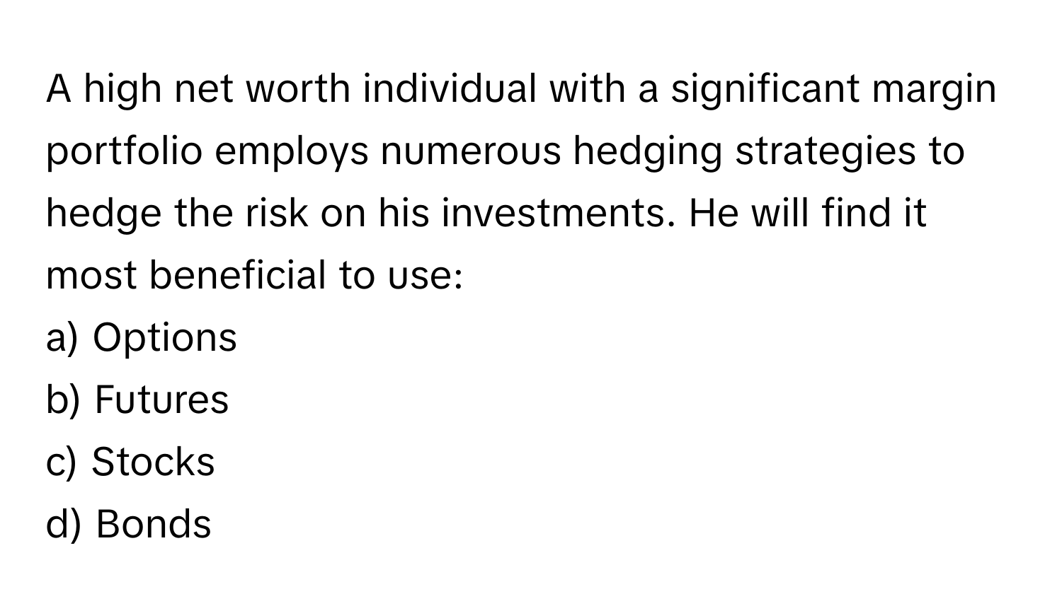 A high net worth individual with a significant margin portfolio employs numerous hedging strategies to hedge the risk on his investments. He will find it most beneficial to use:

a) Options
b) Futures
c) Stocks
d) Bonds