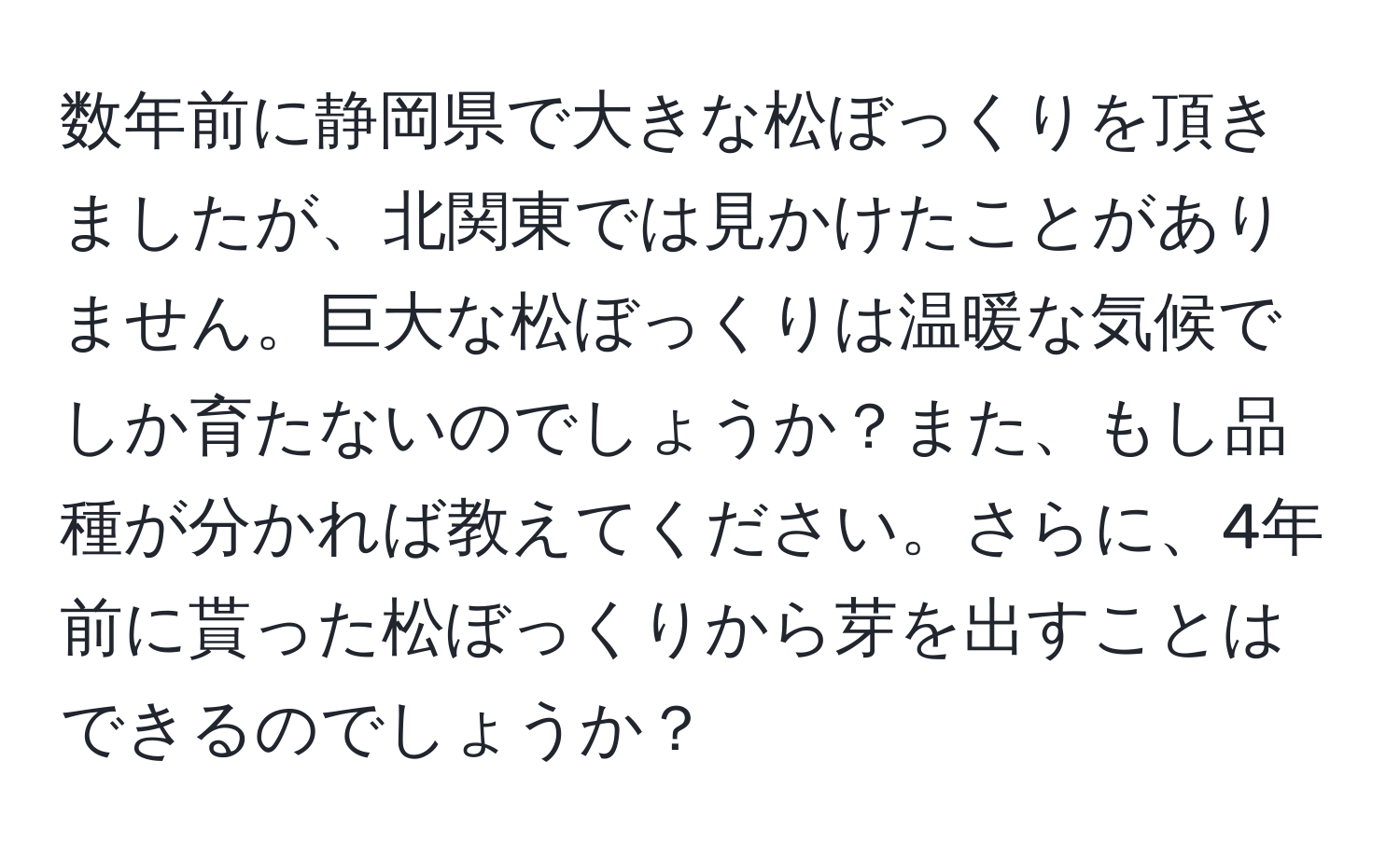 数年前に静岡県で大きな松ぼっくりを頂きましたが、北関東では見かけたことがありません。巨大な松ぼっくりは温暖な気候でしか育たないのでしょうか？また、もし品種が分かれば教えてください。さらに、4年前に貰った松ぼっくりから芽を出すことはできるのでしょうか？