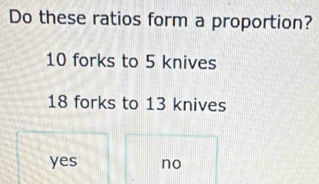 Do these ratios form a proportion?
10 forks to 5 knives
18 forks to 13 knives
yes no