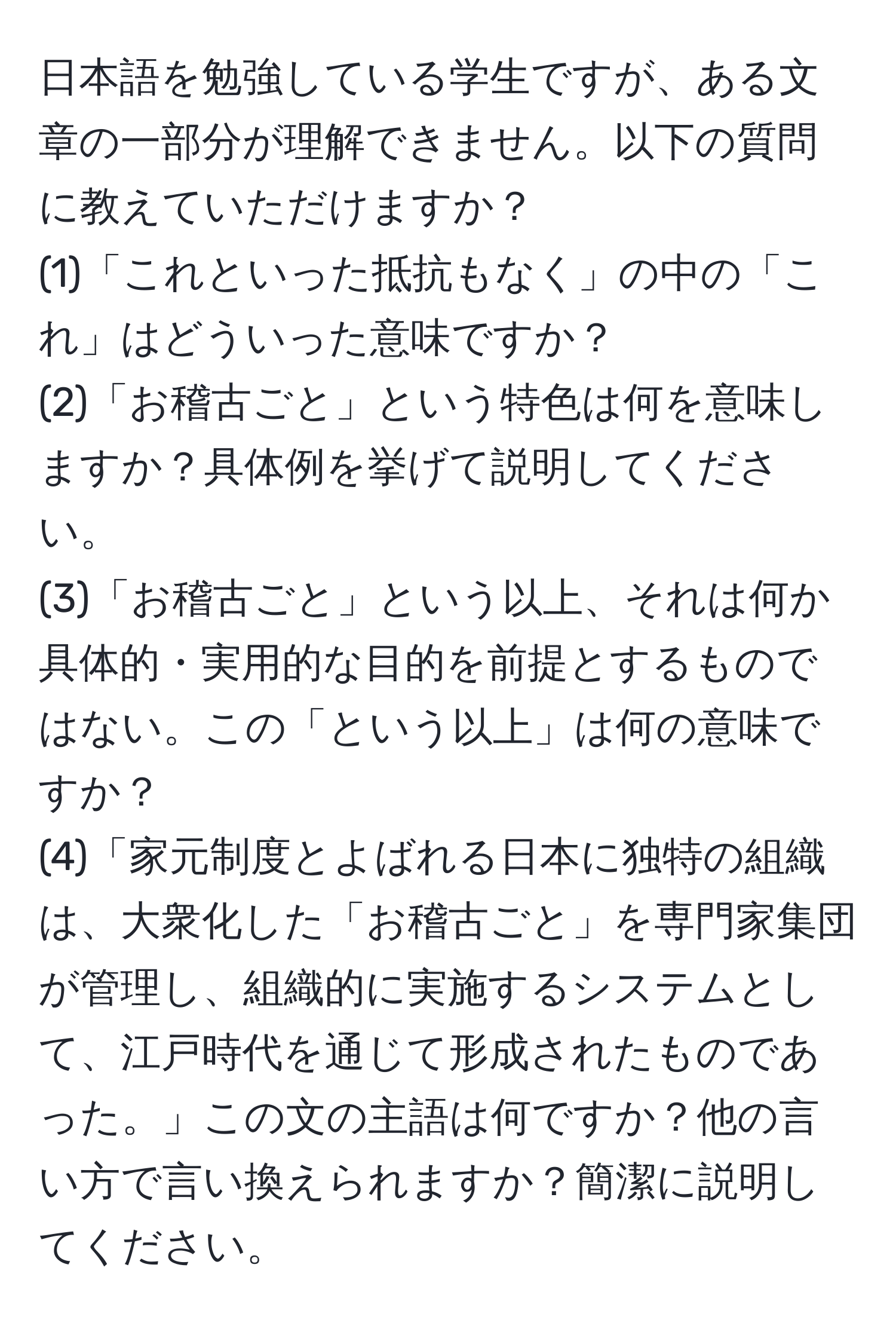 日本語を勉強している学生ですが、ある文章の一部分が理解できません。以下の質問に教えていただけますか？  
(1)「これといった抵抗もなく」の中の「これ」はどういった意味ですか？  
(2)「お稽古ごと」という特色は何を意味しますか？具体例を挙げて説明してください。  
(3)「お稽古ごと」という以上、それは何か具体的・実用的な目的を前提とするものではない。この「という以上」は何の意味ですか？  
(4)「家元制度とよばれる日本に独特の組織は、大衆化した「お稽古ごと」を専門家集団が管理し、組織的に実施するシステムとして、江戸時代を通じて形成されたものであった。」この文の主語は何ですか？他の言い方で言い換えられますか？簡潔に説明してください。