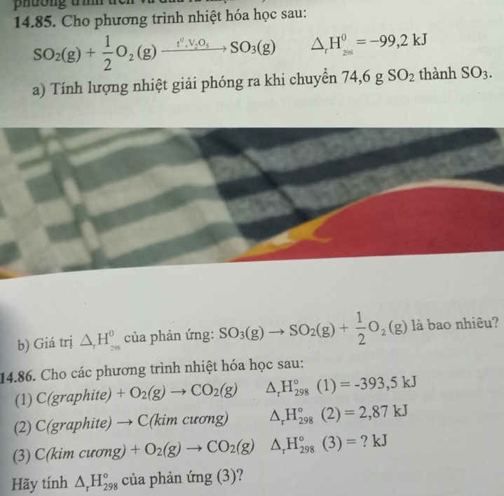 phuong u 
14.85. Cho phương trình nhiệt hóa học sau:
SO_2(g)+ 1/2 O_2(g)xrightarrow t^0,V_2O_5SO_3(g) △ _rH_(296)^0=-99,2kJ
a) Tính lượng nhiệt giải phóng ra khi chuyển 74,6 g SO_2 thành SO_3. 
b) Giá trị △ _rH_(298)^0 của phản ứng: SO_3(g)to SO_2(g)+ 1/2 O_2(g) là bao nhiêu? 
14.86. Cho các phương trình nhiệt hóa học sau: 
(1) C(graphite)+O_2(g)to CO_2(g) △ _rH_(298)°(1)=-393,5kJ
(2) C(graphite)to C(kimcuong) ^circ  △ _rH_(298)°(2)=2,87kJ
(3) C(kim CuOng)+O_2(g)to CO_2(g)△ _rH_(298)°(3)= ? kJ 
Hãy tính △ _rH_(298)° của phản ứng (3)?