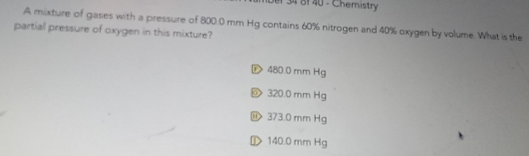 er 34 8f 40 - Chemistry
A mixture of gases with a pressure of 800.0 mm Hg contains 60% nitrogen and 40% oxygen by volume. What is the
partial pressure of oxygen in this mixture?
D 480.0 mm Hg
320.0 mm Hg
⑪ 373.0 mm Hg
① 140.0 mm Hg