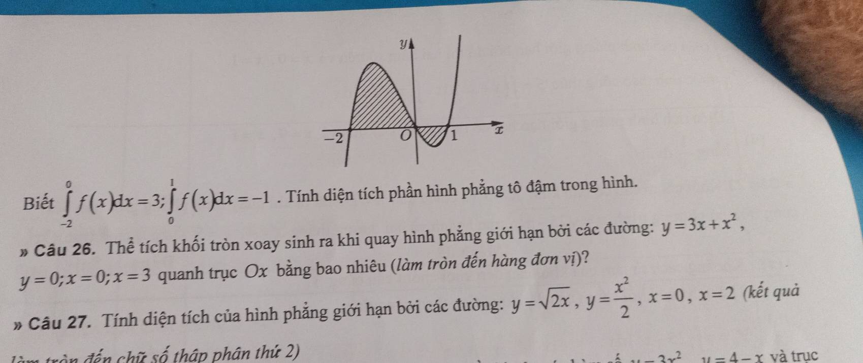 Biết ∈tlimits _(-2)^0f(x)dx=3; ∈tlimits _0^(1f(x)dx=-1. Tính diện tích phần hình phẳng tô đậm trong hình. 
» Câu 26. Thể tích khối tròn xoay sinh ra khi quay hình phẳng giới hạn bởi các đường: y=3x+x^2),
y=0; x=0; x=3 quanh trục Ox bằng bao nhiêu (làm tròn đến hàng đơn vị)? 
* Câu 27. Tính diện tích của hình phẳng giới hạn bởi các đường: y=sqrt(2x), y= x^2/2 , x=0, x=2 (kết quả 
rầ n đến chữ số thập phân thứ 2) và trục
-3x^2 u=4-x