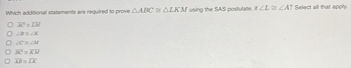 Which additional statements are required to prove △ ABC≌ △ LKM using the SAS postulate, if ∠ L≌ ∠ A ? Select all that apply.
overline AC≌ overline LM
∠ B≌ ∠ K
∠ C≌ ∠ M
overline BC≌ overline KM
overline AB≌ overline LK