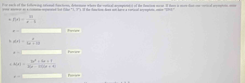 For each of the following rational functions, determine where the vertical asymptote(s) of the function occur. If there is more than one vertical ssymptate, enter 
your answer as a comma-separated list (like''l,3'') ). If the function does not have a vertical asymptote, enter ''DNE'' 
a f(x)= 11/x-5 
x= (-3,4) Preview 
b. g(x)= x/5x+12 
z= ^ Preview 
C. h(x)= (2x^2+5x+7)/2(x-11)(x+4) 
x=| □  
Preview