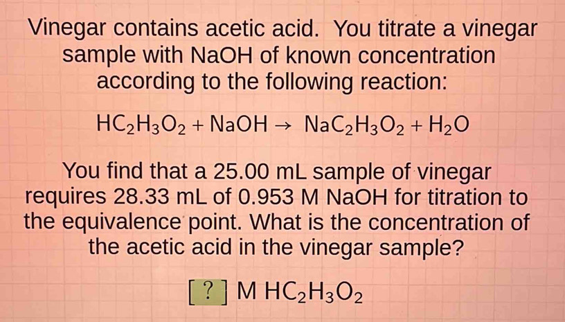 Vinegar contains acetic acid. You titrate a vinegar 
sample with NaOH of known concentration 
according to the following reaction:
HC_2H_3O_2+NaOHto NaC_2H_3O_2+H_2O
You find that a 25.00 mL sample of vinegar 
requires 28.33 mL of 0.953 M NaOH for titration to 
the equivalence point. What is the concentration of 
the acetic acid in the vinegar sample?
[?]MHC_2H_3O_2