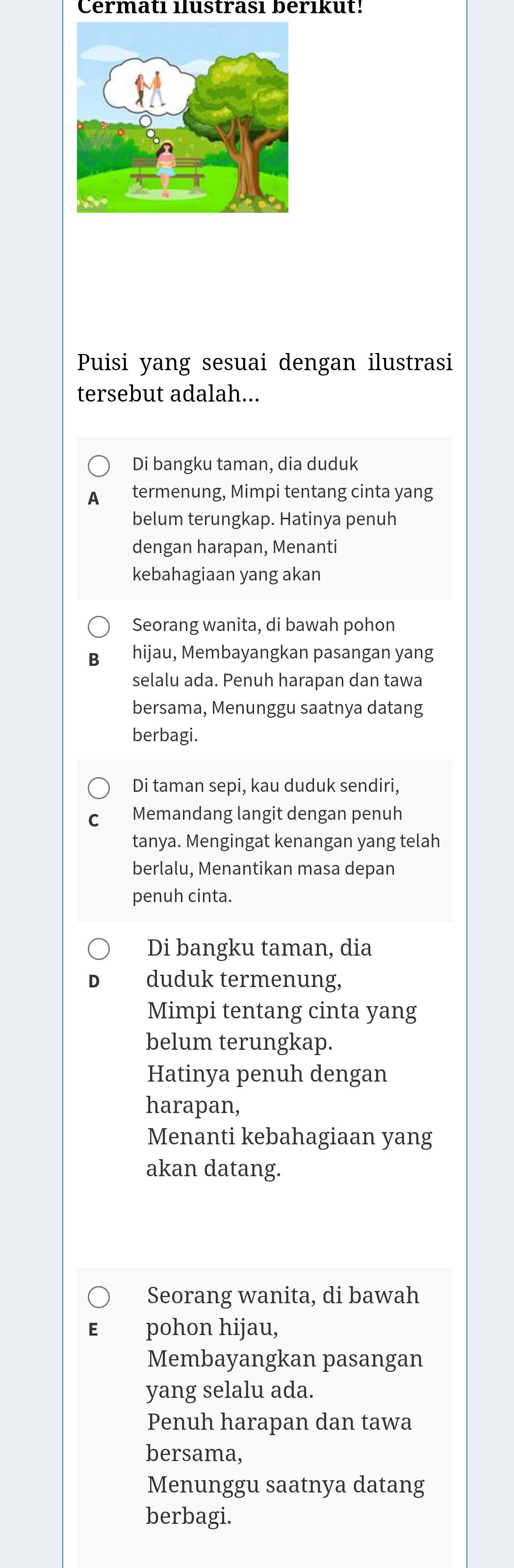 Cermatı ilustrası berıkut!
Puisi yang sesuai dengan ilustrasi
tersebut adalah...
Di bangku taman, dia duduk
A termenung, Mimpi tentang cinta yang
belum terungkap. Hatinya penuh
dengan harapan, Menanti
kebahagiaan yang akan
Seorang wanita, di bawah pohon
hijau, Membayangkan pasangan yang
selalu ada. Penuh harapan dan tawa
bersama, Menunggu saatnya datang
berbagi.
Di taman sepi, kau duduk sendiri,
Memandang langit dengan penuh
tanya. Mengingat kenangan yang telah
berlalu, Menantikan masa depan
penuh cinta.
Di bangku taman, dia
duduk termenung,
Mimpi tentang cinta yang
belum terungkap.
Hatinya penuh dengan
harapan,
Menanti kebahagiaan yang
akan datang.
Seorang wanita, di bawah
pohon hijau,
Membayangkan pasangan
yang selalu ada.
Penuh harapan dan tawa
bersama,
Menunggu saatnya datang
berbagi.