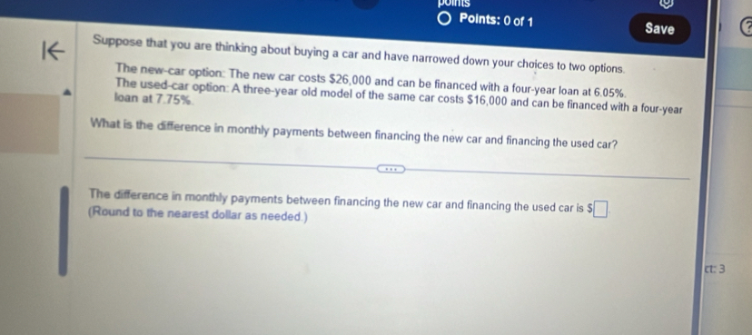 points 
Points: 0 of 1 Save 
Suppose that you are thinking about buying a car and have narrowed down your choices to two options 
The new-car option: The new car costs $26,000 and can be financed with a four-year loan at 6.05%. 
The used-car option: A three-year old model of the same car costs $16,000 and can be financed with a four-year 
loan at 7.75%. 
What is the difference in monthly payments between financing the new car and financing the used car? 
The difference in monthly payments between financing the new car and financing the used car is $□
(Round to the nearest dollar as needed.) 
ct: 3