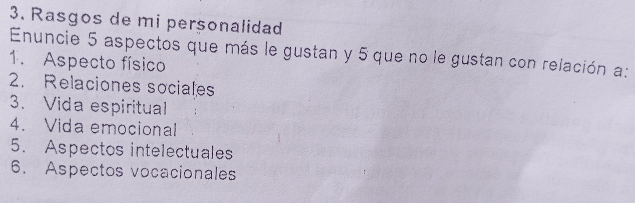 Rasgos de mi perçonalidad 
Enuncie 5 aspectos que más le gustan y 5 que no le gustan con relación a: 
1. Aspecto físico 
2. Relaciones sociales 
3. Vida espiritual 
4. Vida emocional 
5. Aspectos intelectuales 
6. Aspectos vocacionales