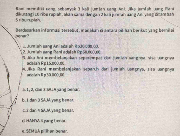 Rani memiliki uang sebanyak 3 kali jumlah uang Ani. Jika jumlah uang Rani
dikurangi 10 ribu rupiah, akan sama dengan 2 kali jumlah uang Ani yang ditambah
5 ribu rupiah.
Berdasarkan informasi tersebut, manakah di antara pilihan berikut yang bernilai
benar?
1. Jumlah uang Ani adalah Rp20.000,00.
2. Jumlah uang Rani adalah Rp60.000,00.
3.Jika Ani membelanjakan seperempat dari jumlah uangnya, sisa uangnya
adalah Rp15.000,00.
4. Jika Raní membelanjakan separuh darí jumlah uangnya, sisa uangnya
adalah Rp30.000,00.
a. 1, 2, dan 3 SAJA yang benar.
b. 1 dan 3 SAJA yang benar.
c. 2 dan 4 SAJA yang benar.
d. HANYA 4 yang benar.
e. SEMUA pilihan benar.