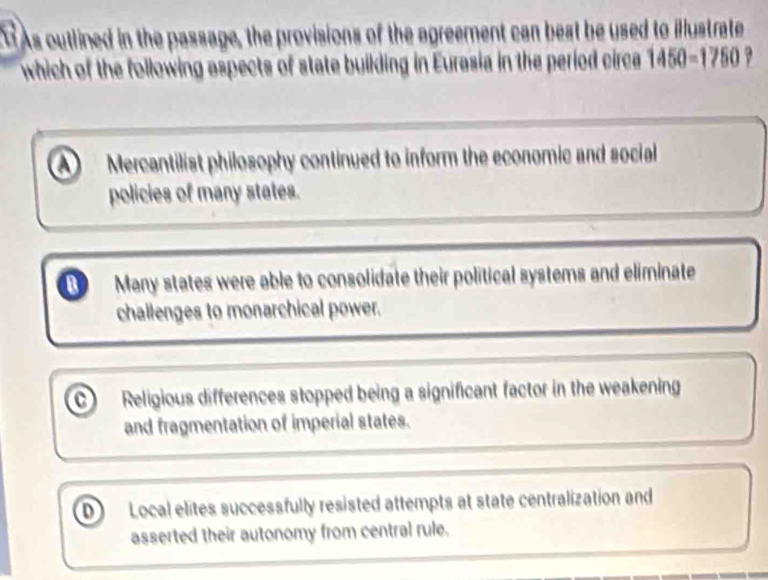 As outlined in the passage, the provisions of the agreement can best be used to illustrate
which of the following aspects of state building in Eurasia in the period circa 1450-1750
Mercantilist philosophy continued to inform the economic and social
policies of many states.
Many states were able to consolidate their political systems and eliminate
challenges to monarchical power.
Religious differences stopped being a significant factor in the weakening
and fragmentation of imperial states.
D Local elites successfully resisted attempts at state centralization and
asserted their autonomy from central rule.