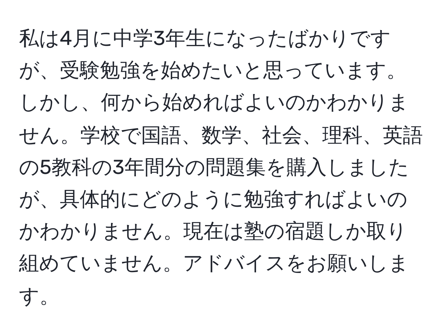 私は4月に中学3年生になったばかりですが、受験勉強を始めたいと思っています。しかし、何から始めればよいのかわかりません。学校で国語、数学、社会、理科、英語の5教科の3年間分の問題集を購入しましたが、具体的にどのように勉強すればよいのかわかりません。現在は塾の宿題しか取り組めていません。アドバイスをお願いします。