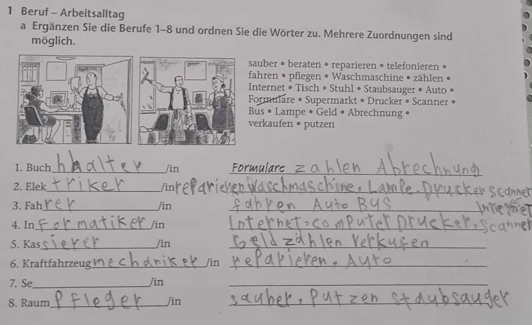 Beruf - Arbeitsalltag 
a Ergänzen Sie die Berufe 1-8 und ordnen Sie die Wörter zu. Mehrere Zuordnungen sind 
möglich. 
auber • beraten • reparieren • telefonieren • 
ahren • pflegen • Waschmaschine • zählen • 
nternet • Tisch • Stuhl • Staubsauger • Auto 
ormulare • Supermarkt • Drucker • Scanner 
us • Lampe • Geld • Abrechnung • 
erkaufen • putzen 
1. Buch_ /in Formular 
2. Elek_ /in_ 
3. Fah_ /in_ 
4. In_ /in_ 
5. Kas_ /in_ 
6. Kraftfahrzeug_ /in_ 
7. Se_ /in_ 
_ 
8. Raum_ /in_