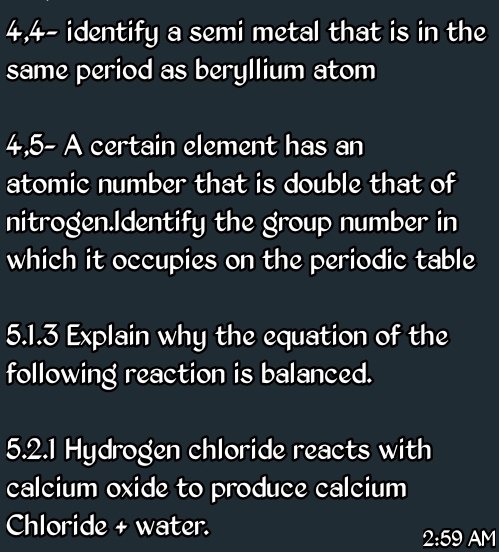 4,4- identify a semi metal that is in the 
same period as beryllium atom 
4,5- = certain element has an 
atomic number that is double that of 
nitrogen.Identify the group number in 
which it occupies on the periodic table 
5.1.3 Explain why the equation of the 
following reaction is balanced. 
5.2.1 Hydrogen chloride reacts with 
calcium oxide to produce calcium 
Chloride + water. 
2:59 AM