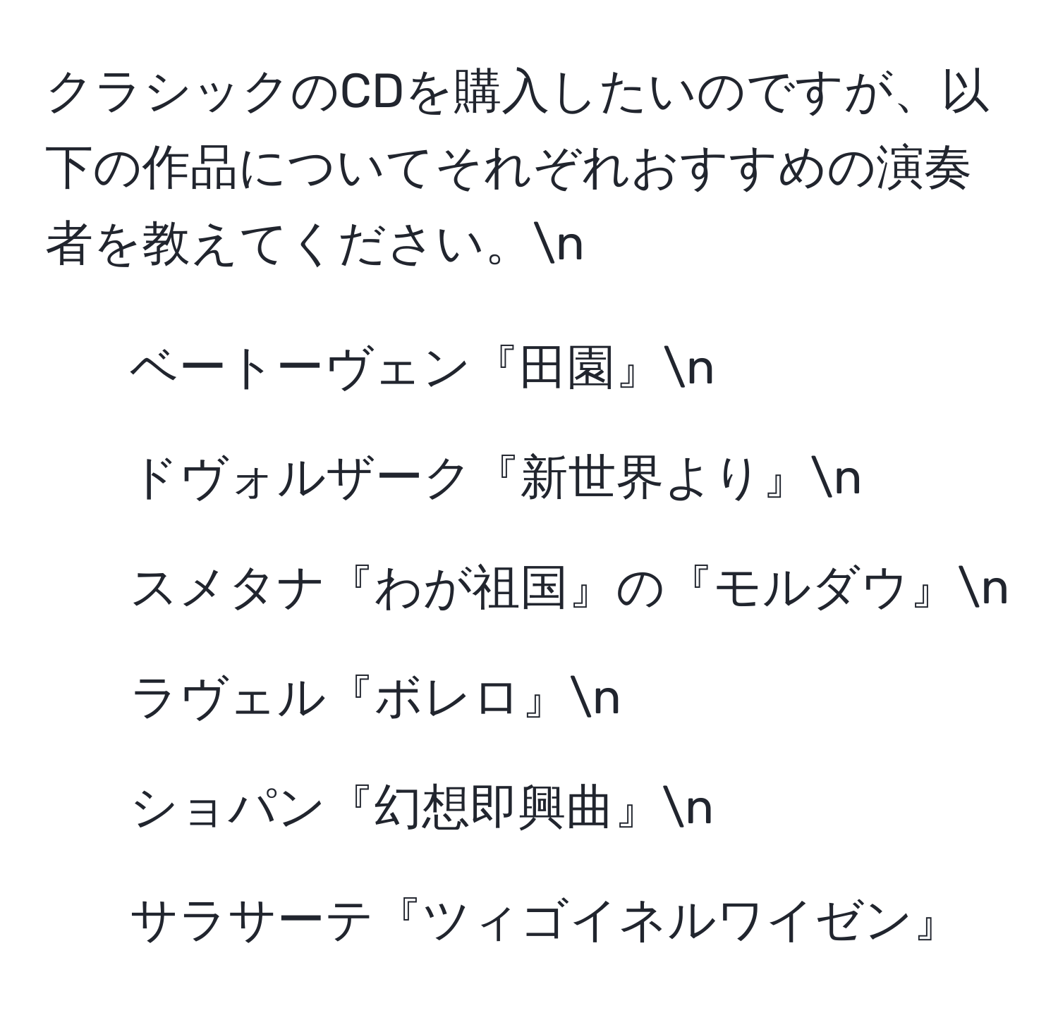 クラシックのCDを購入したいのですが、以下の作品についてそれぞれおすすめの演奏者を教えてください。n
- ベートーヴェン『田園』n
- ドヴォルザーク『新世界より』n
- スメタナ『わが祖国』の『モルダウ』n
- ラヴェル『ボレロ』n
- ショパン『幻想即興曲』n
- サラサーテ『ツィゴイネルワイゼン』