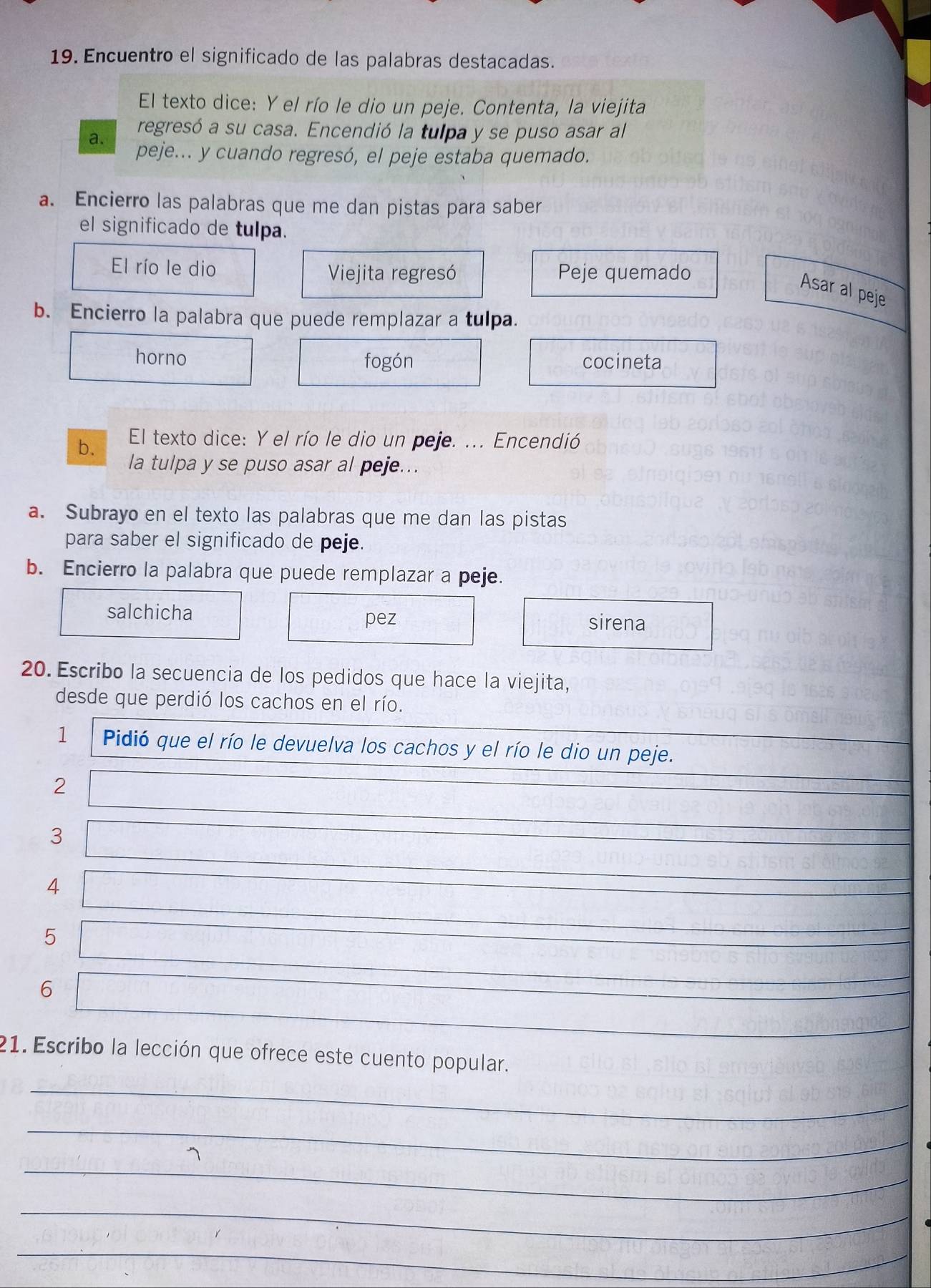 Encuentro el significado de las palabras destacadas.
El texto dice: Y el río le dio un peje. Contenta, la viejita
a. regresó a su casa. Encendió la tulpa y se puso asar al
peje... y cuando regresó, el peje estaba quemado.
a. Encierro las palabras que me dan pistas para saber
el significado de tulpa.
El río le dio Viejita regresó Peje quemado
Asar al peje
b. Encierro la palabra que puede remplazar a tulpa.
horno fogón cocineta
b. El texto dice: Y el río le dio un peje. ... Encendió
la tulpa y se puso asar al peje...
a. Subrayo en el texto las palabras que me dan las pistas
para saber el significado de peje.
b. Encierro la palabra que puede remplazar a peje.
salchicha sirena
pez
20. Escribo la secuencia de los pedidos que hace la viejita,
desde que perdió los cachos en el río.
1 Pidió que el río le devuelva los cachos y el río le dio un peje.
2
3
4
5
6
21. Escribo la lección que ofrece este cuento popular.
_
_
_
_
_