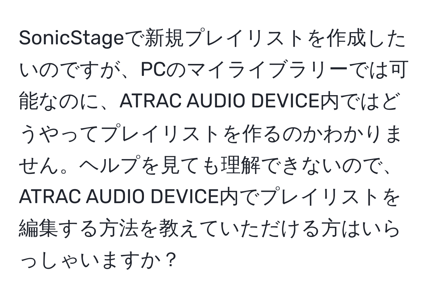 SonicStageで新規プレイリストを作成したいのですが、PCのマイライブラリーでは可能なのに、ATRAC AUDIO DEVICE内ではどうやってプレイリストを作るのかわかりません。ヘルプを見ても理解できないので、ATRAC AUDIO DEVICE内でプレイリストを編集する方法を教えていただける方はいらっしゃいますか？