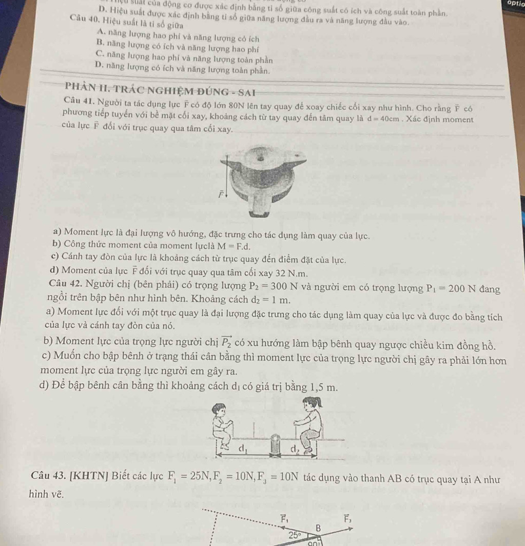 optic
cu suất của động cơ được xác định bằng tỉ số giữa công suất có ích và công suất toàn phần.
D. Hiệu suất được xác định bằng tỉ số giữa năng lượng đầu ra và năng lượng đầu vào.
Câu 40. Hiệu suất là tỉ số giữa
A. năng lượng hao phí và năng lượng có ích
B. năng lượng có ích và năng lượng hao phí
C. năng lượng hao phí và năng lượng toàn phần
D. năng lượng có ích và năng lượng toàn phần.
PHẢN H. TRÁC NGHIỆM ĐÚNG - SAH
Câu 41. Người ta tác dụng lực F có độ lớn 80N lên tay quay để xoay chiếc cối xay như hình. Cho rằng overline F có
phương tiếp tuyển với bề mặt cối xay, khoảng cách từ tay quay đến tâm quay là d=40cm. Xác định moment
của lực F đối với trục quay qua tâm cối xay.
a) Moment lực là đại lượng vô hướng, đặc trưng cho tác dụng làm quay của lực.
b) Công thức moment của moment lựclà M=F.d.
c) Cánh tay đòn của lực là khoảng cách từ trục quay đến điểm đặt của lực.
d) Moment của lực F đối với trục quay qua tâm cối xay 32 N.m.
Câu 42. Người chị (bên phải) có trọng lượng P_2=300N và người em có trọng lượng P_1=200N đang
ngồi trên bập bên như hình bên. Khoảng cách d_2=1m.
a) Moment lực đối với một trục quay là đại lượng đặc trưng cho tác dụng làm quay của lực và được đo bằng tích
của lực và cánh tay đòn của nó.
b) Moment lực của trọng lực người chị vector P_2 có xu hướng làm bập bênh quay ngược chiều kim đồng hồ.
c) Muốn cho bập bênh ở trạng thái cân bằng thì moment lực của trọng lực người chị gây ra phải lớn hơn
moment lực của trọng lực người em gây ra.
d) Để bập bênh cân bằng thì khoảng cách dị có giá trị bằng 1,5 m.
Câu 43. [KHTN] Biết các lực F_1=25N,F_2=10N,F_3=10N tác dụng vào thanh AB có trục quay tại A như
hình vẽ.
vector F_1
vector F_3
B
25°