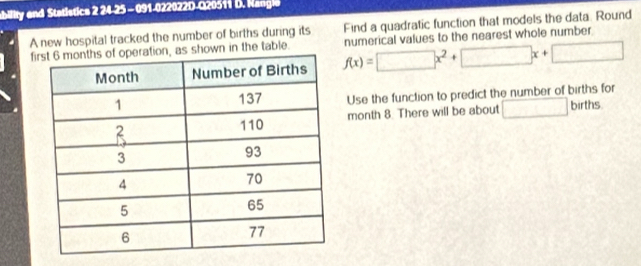 ability and Statistics 2 24-25 - 091-022022D-Q20511 D. Nangle 
Find a quadratic function that models the data. Round 
A new hospital tracked the number of births during its numerical values to the nearest whole number
f, as shown in the table.
f(x)=□ x^2+□ x+□
Use the function to predict the number of births for 
month 8. There will be about □ births.