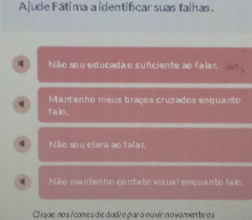 Ajude Fátima a identificar suas falhas.
Não sou educada o suficiente ao falar.
Mantenho meus braços cruzados enquanto
f alo.
Não sou clara ao falar
Não mantenho contato visual enquanto falo.
Clique nas icones de dadía para au vir navamente as