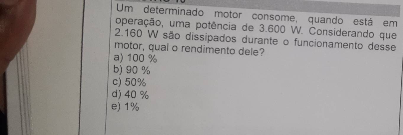 Um determinado motor consome, quando está em
operação, uma potência de 3.600 W. Considerando que
2.160 W são dissipados durante o funcionamento desse
motor, qual o rendimento dele?
a) 100 %
b) 90 %
c) 50%
d) 40 %
e) 1%