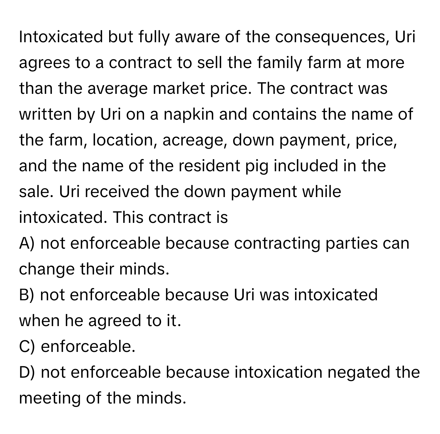 Intoxicated but fully aware of the consequences, Uri agrees to a contract to sell the family farm at more than the average market price. The contract was written by Uri on a napkin and contains the name of the farm, location, acreage, down payment, price, and the name of the resident pig included in the sale. Uri received the down payment while intoxicated. This contract is

A) not enforceable because contracting parties can change their minds. 
B) not enforceable because Uri was intoxicated when he agreed to it. 
C) enforceable. 
D) not enforceable because intoxication negated the meeting of the minds.