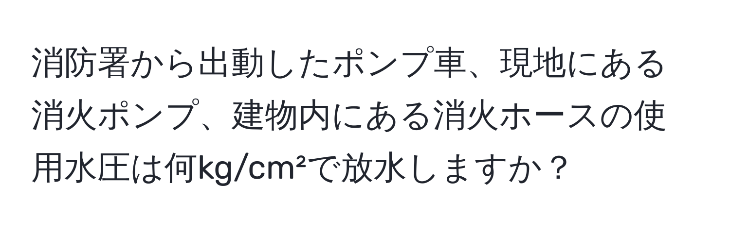 消防署から出動したポンプ車、現地にある消火ポンプ、建物内にある消火ホースの使用水圧は何kg/cm²で放水しますか？