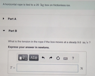 A horizontal rope is tied to a 20 kg box on frictionless ice. 
Part A 
Part B 
What is the tension in the rope if the box moves at a steady 9.0 m/s ? 
Express your answer in newtons. 
sqrt[□](□ ) AΣφ ?
T=
N